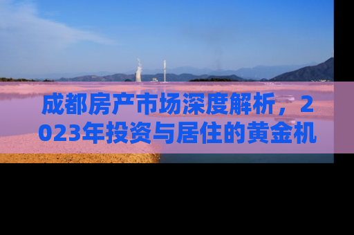 成都房产市场深度解析，2023年投资与居住的黄金机遇