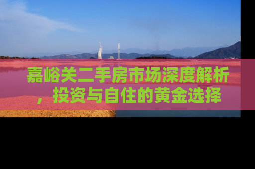 嘉峪关二手房市场深度解析，投资与自住的黄金选择