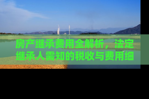 房产继承费用全解析，法定继承人需知的税收与费用细节