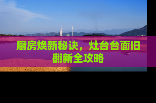 厨房焕新秘诀，灶台台面旧翻新全攻略