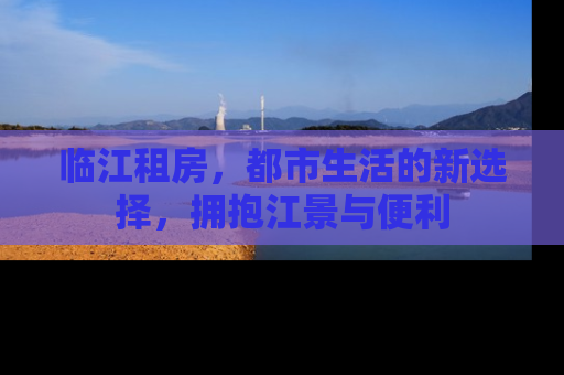 临江租房，都市生活的新选择，拥抱江景与便利