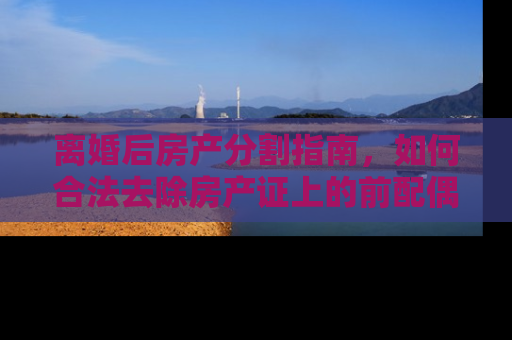 离婚后房产分割指南，如何合法去除房产证上的前配偶名字