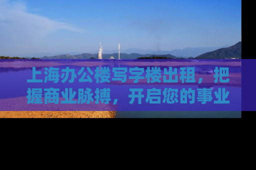 上海办公楼写字楼出租，把握商业脉搏，开启您的事业新篇章
