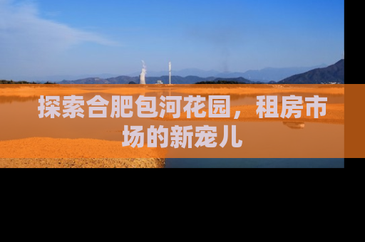 探索合肥包河花园，租房市场的新宠儿