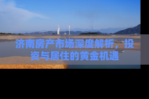 济南房产市场深度解析，投资与居住的黄金机遇