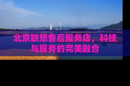 北京联想售后服务店，科技与服务的完美融合