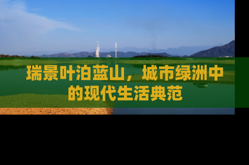 瑞景叶泊蓝山，城市绿洲中的现代生活典范