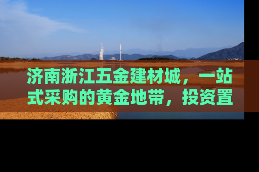 济南浙江五金建材城，一站式采购的黄金地带，投资置业的新机遇