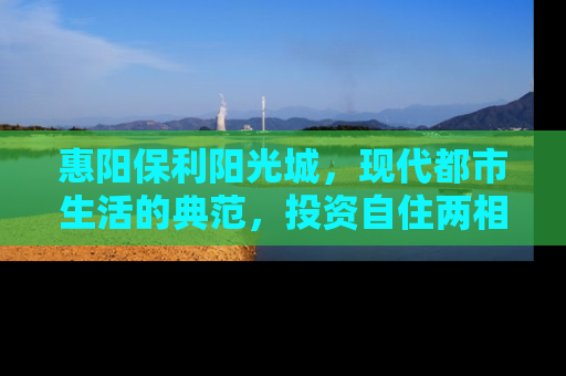 惠阳保利阳光城，现代都市生活的典范，投资自住两相宜的房产新选择