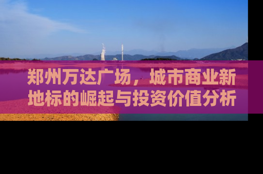 郑州万达广场，城市商业新地标的崛起与投资价值分析