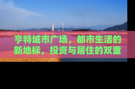 亨特城市广场，都市生活的新地标，投资与居住的双重价值