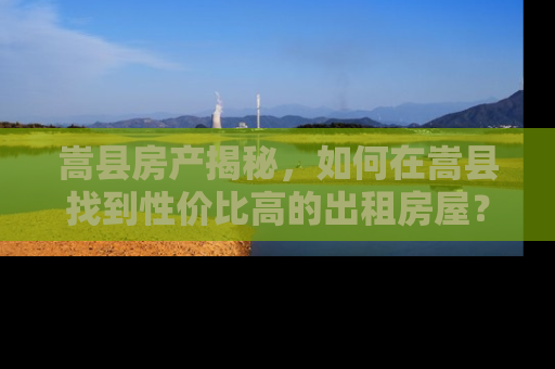 嵩县房产揭秘，如何在嵩县找到性价比高的出租房屋？