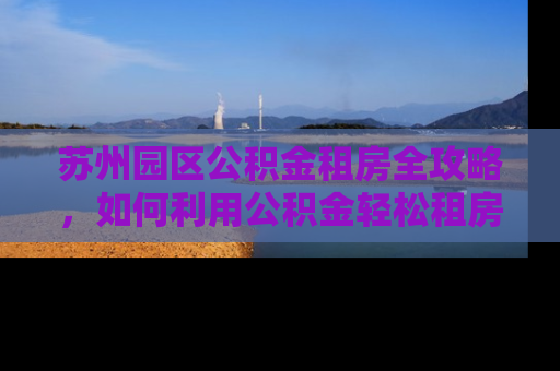 苏州园区公积金租房全攻略，如何利用公积金轻松租房？