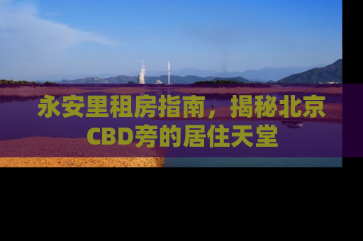 永安里租房指南，揭秘北京CBD旁的居住天堂