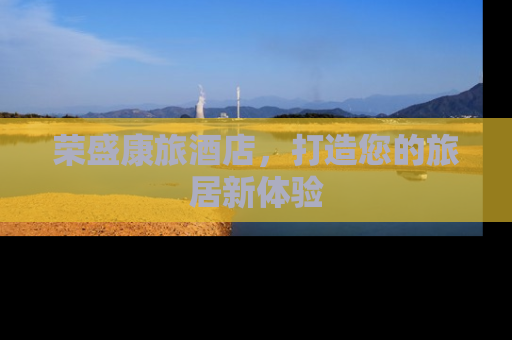 荣盛康旅酒店，打造您的旅居新体验
