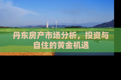 丹东房产市场分析，投资与自住的黄金机遇