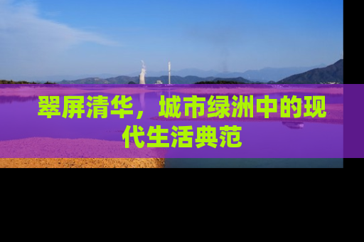 翠屏清华，城市绿洲中的现代生活典范