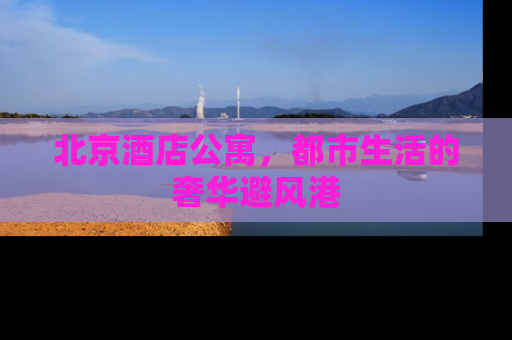 北京酒店公寓，都市生活的奢华避风港