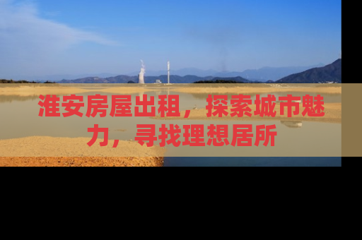 淮安房屋出租，探索城市魅力，寻找理想居所