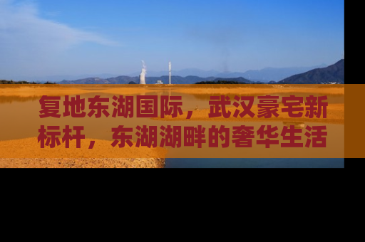 复地东湖国际，武汉豪宅新标杆，东湖湖畔的奢华生活
