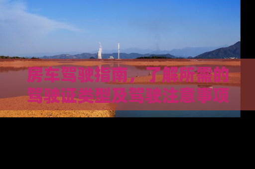 房车驾驶指南，了解所需的驾驶证类型及驾驶注意事项