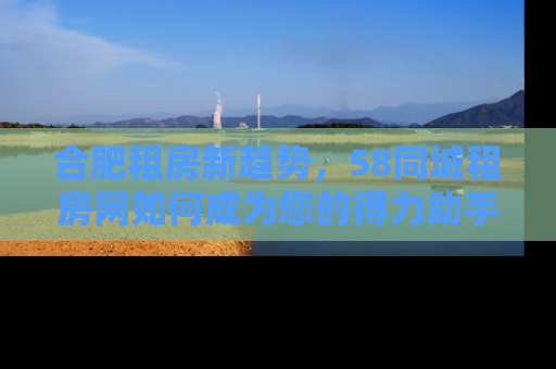 合肥租房新趋势，58同城租房网如何成为您的得力助手