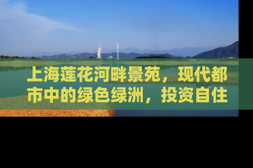 上海莲花河畔景苑，现代都市中的绿色绿洲，投资自住两相宜的房产新选择