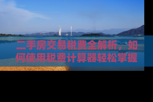 二手房交易税费全解析，如何使用税费计算器轻松掌握成本