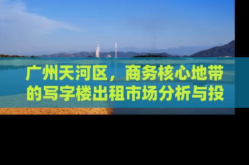 广州天河区，商务核心地带的写字楼出租市场分析与投资指南