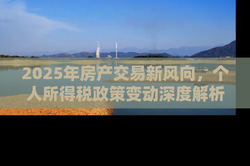 2025年房产交易新风向，个人所得税政策变动深度解析