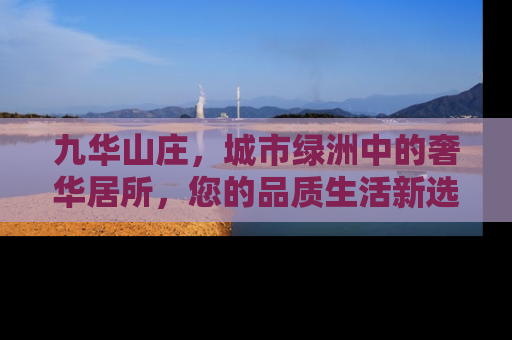 九华山庄，城市绿洲中的奢华居所，您的品质生活新选择