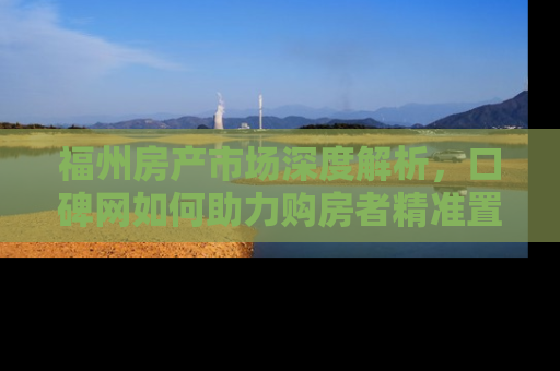 福州房产市场深度解析，口碑网如何助力购房者精准置业
