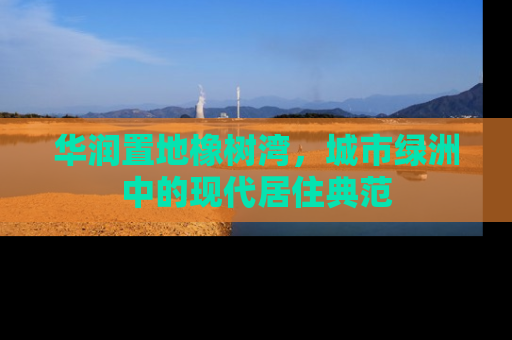 华润置地橡树湾，城市绿洲中的现代居住典范