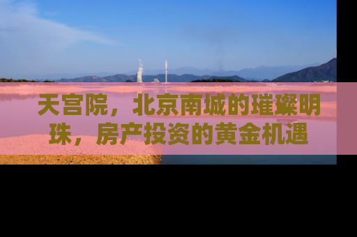 天宫院，北京南城的璀璨明珠，房产投资的黄金机遇