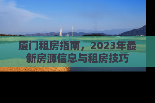 厦门租房指南，2023年最新房源信息与租房技巧