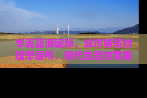 华菱蓝调国际，城市精英的理想居所，现代生活的完美诠释