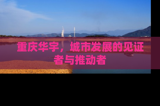 重庆华宇，城市发展的见证者与推动者
