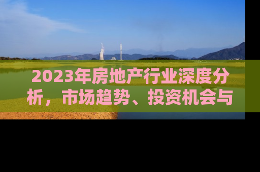 2023年房地产行业深度分析，市场趋势、投资机会与未来展望