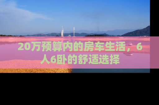 20万预算内的房车生活，6人6卧的舒适选择