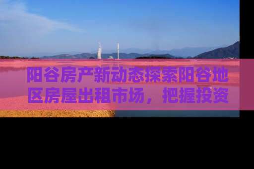 阳谷房产新动态探索阳谷地区房屋出租市场，把握投资与居住新机遇