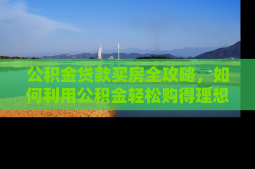 公积金贷款买房全攻略，如何利用公积金轻松购得理想家园