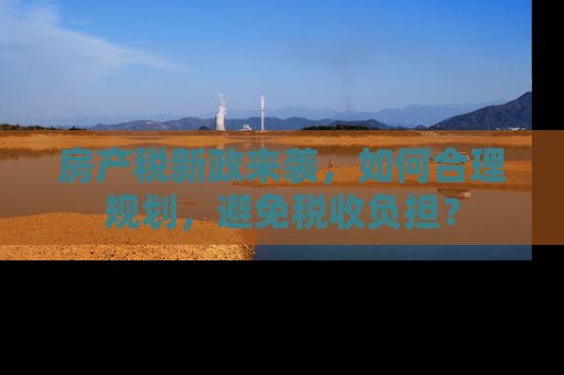 房产税新政来袭，如何合理规划，避免税收负担？