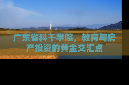 广东省科干学院，教育与房产投资的黄金交汇点