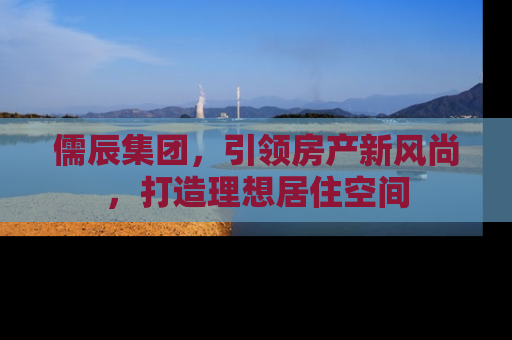 儒辰集团，引领房产新风尚，打造理想居住空间