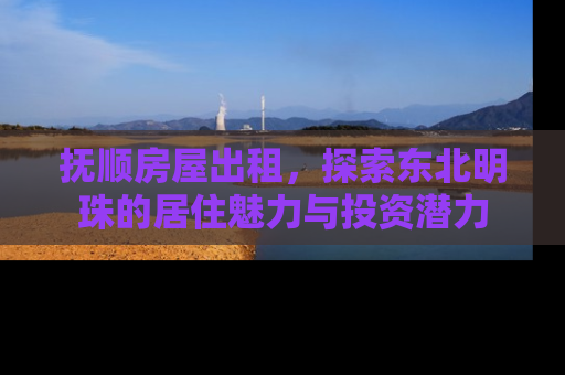 抚顺房屋出租，探索东北明珠的居住魅力与投资潜力