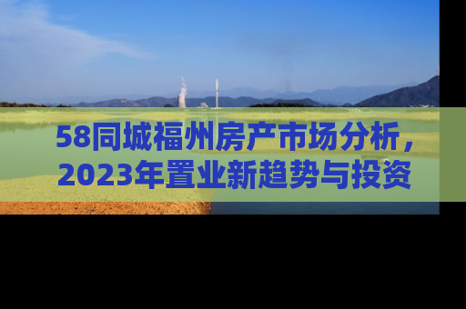 58同城福州房产市场分析，2023年置业新趋势与投资指南