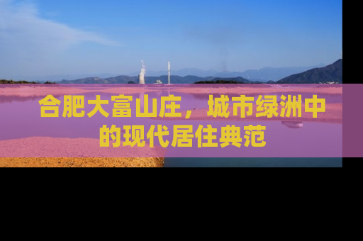 合肥大富山庄，城市绿洲中的现代居住典范