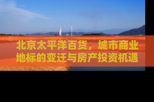 北京太平洋百货，城市商业地标的变迁与房产投资机遇