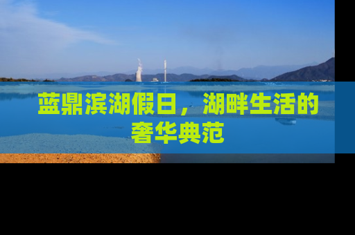 蓝鼎滨湖假日，湖畔生活的奢华典范