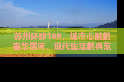 苏州环球188，城市心脏的奢华居所，现代生活的典范